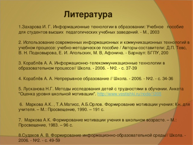 Литература Захарова И. Г. Информационные технологии в образовании: Учебное   пособие для студентов высших  педагогических учебных заведений. - М., 2003  2. Использование современных информационных и коммуникационных технологий в учебном процессе: учебно-методическое пособие / Авторы-составители: Д.П. Тевс, В. Н. Подковырова, Е. И. Апольских, М. В, Афонина. - Барнаул: БГПУ, 200 3. Кораблёв А. А. Информационно-телекоммуникационные технологии в образовательном процессе// Школа. - 2006. - №2. - с. 37-39 4. Кораблёв А. А. Непрерывное образование // Школа. - 2006. - №2. - с. 34-36 5. Лусканова Н.Г. Методы исследования детей с трудностями в обучении. Анкета 