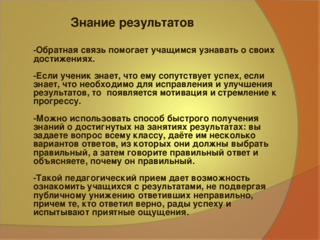 Знание результатов - Обратная связь помогает учащимся узнавать о своих достижениях.  -Если ученик знает, что ему сопутствует успех, если знает, что необходимо для исправления и улучшения результатов, то появляется мотивация и стремление к прогрессу.  -Можно использовать способ быстрого получения знаний о достигнутых на занятиях результатах: вы задаете вопрос всему классу, даёте им несколько вариантов ответов, из которых они должны выбрать правильный, а затем говорите правильный ответ и объясняете, почему он правильный.  -Такой педагогический прием дает возможность ознакомить учащихся с результатами, не подвергая публичному унижению ответивших неправильно, причем те, кто ответил верно, рады успеху и испытывают приятные ощущения.