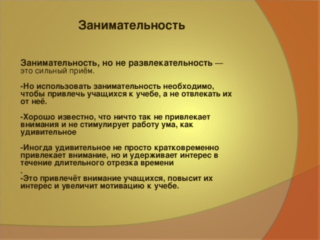 Занимательность Занимательность, но не развлекательность — это сильный приём. -Но использовать занимательность необходимо, чтобы привлечь учащихся к учебе, а не отвлекать их от неё.  -Хорошо известно, что ничто так не привлекает внимания и не стимулирует работу ума, как удивительное  -Иногда удивительное не просто кратковременно привлекает внимание, но и удерживает интерес в течение длительного отрезка времени . -Это привлечёт внимание учащихся, повысит их интерес и увеличит мотивацию к учебе.