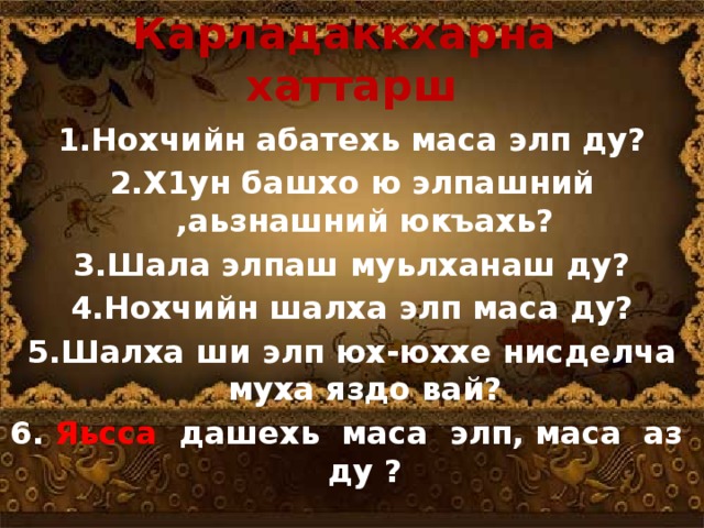 Карладаккхарна хаттарш  1.Нохчийн абатехь маса элп ду? 2.Х1ун башхо ю элпашний ,аьзнашний юкъахь? 3.Шала элпаш муьлханаш ду? 4.Нохчийн шалха элп маса ду? 5.Шалха ши элп юх-юххе нисделча муха яздо вай? 6. Яьсса дашехь маса элп, маса аз ду ?