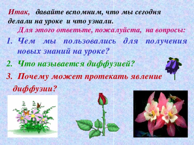 Итак,  давайте вспомним, что мы сегодня делали на уроке и что узнали.  Для этого ответьте, пожалуйста, на вопросы: Чем мы пользовались для получения новых знаний на уроке? Что называется диффузией? Почему может протекать явление  диффузии?