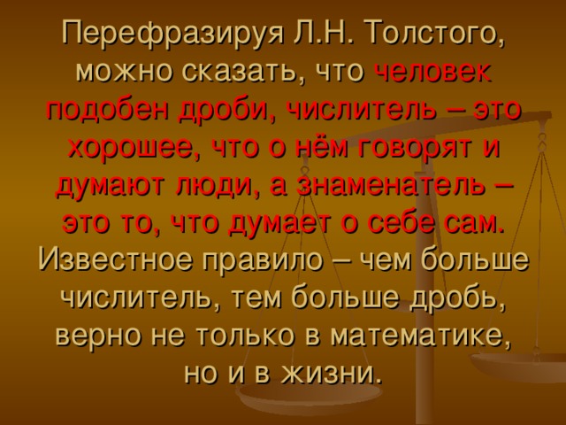 Перефразируя Л.Н. Толстого, можно сказать, что человек подобен дроби, числитель – это хорошее, что о нём говорят и думают люди, а знаменатель – это то, что думает о себе сам. Известное правило – чем больше числитель, тем больше дробь, верно не только в математике, но и в жизни.