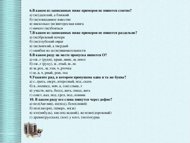 6.В каком из записанных ниже примеров не пишется слитно?  а) (не)далекий, а близкий  б) (не)ожиданное известие  в) нисколько (не)интересная книга  г) ничего (не)бояться  7.В каком из записанных ниже примеров не пишется раздельно?  а) (не)брежный почерк  б) (не)глубокий овраг  в) (не)мягкий, а твердый  г) ошибки из-за (не)внимательности  8.В каком ряду на месте пропуска пишется О?  а) ож..г (руки), крыж..вник, ш..мпол  б) ож..г (руку), ж..лтый, ш..лк  в) ш..рох, щ..тки, ч..рточка  г) ш..в, ч..рный, реш..тка  9.Укажите ряд, в котором пропущена одна и та же буква?  а) с..грать, сверх..нтересный, под..скать  б) в..лосипед, мяч..к, (он) слыш..т  в) участв..вать, бесед..вать, опазд..вать  г) совет..вал, под..грел, под..конник  10. В каком ряду все слова пишутся через дефис?  а) пол(Англии), из(под), бело(синий)  б) пол(лагеря), (в)верх, из(за)  в) кто(нибудь), кисло(сладкий), железно(дорожный)  г) древне(русская), (кое) у кого, (пол)огурца