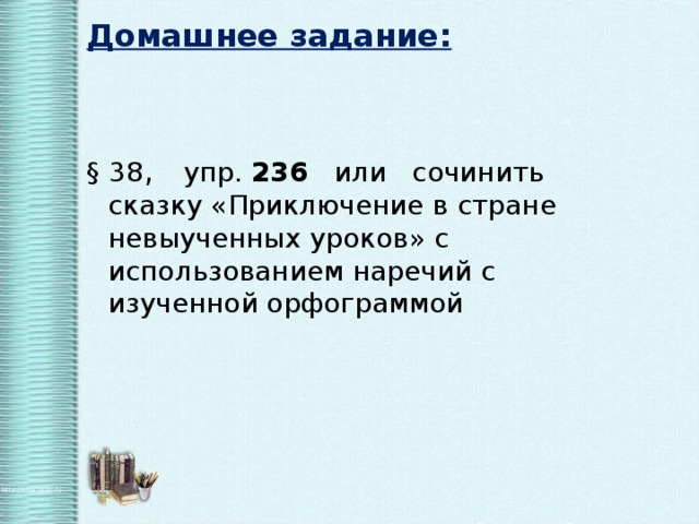 Домашнее задание: § 38 , упр. 236 или сочинить сказку «Приключение в стране невыученных уроков» с использованием наречий с изученной орфограммой