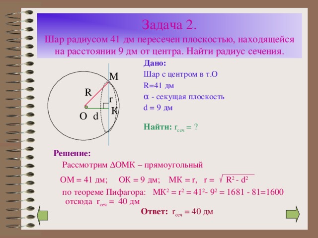Задача 2.  Шар радиусом 41 дм пересечен плоскостью, находящейся на расстоянии 9 дм от центра. Найти радиус сечения. Дано: Шар с центром в т.О R=41 дм α - секущая плоскость d = 9 дм R r d Найти:  r сеч = ? Решение:   Рассмотрим ∆ ОМК – прямоугольный  ОМ = 41 дм; ОК = 9 дм; МК = r , r =  R 2 - d 2  по теореме Пифагора: МК 2 = r 2 = 41 2 - 9 2 = 16 81 - 81=1600 отсюда r сеч = 4 0 дм Ответ:  r сеч = 4 0 дм