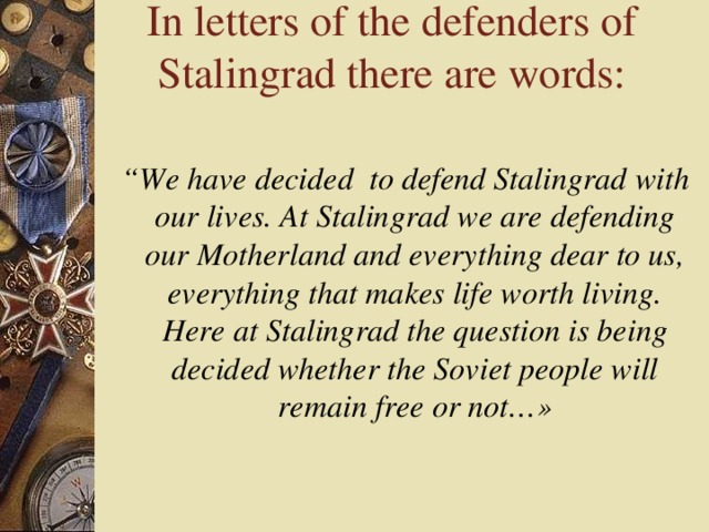 In letters of the defenders of Stalingrad there are words:  “ We have decided to defend Stalingrad with our lives. At Stalingrad we are defending our Motherland and everything dear to us, everything that makes life worth living. Here at Stalingrad the question is being decided whether the Soviet people will remain free or not…»