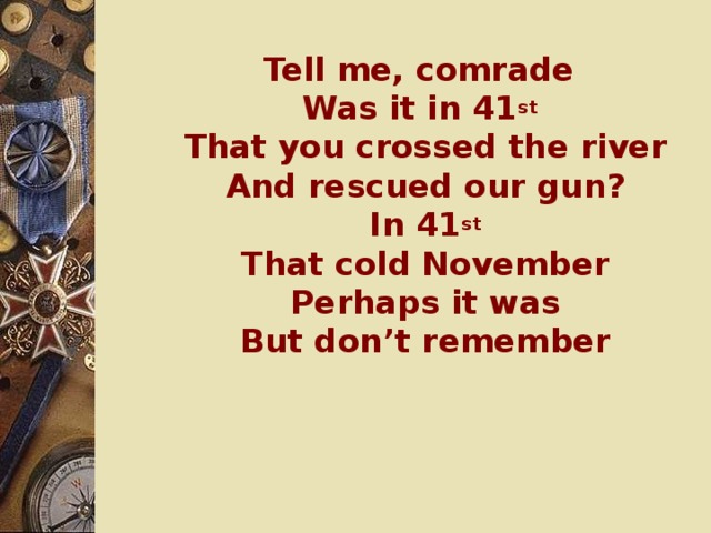 Tell me, comrade  Was it in 41 st   That you crossed the river  And rescued our gun?  In 41 st  That cold November  Perhaps it was  But don’t remember