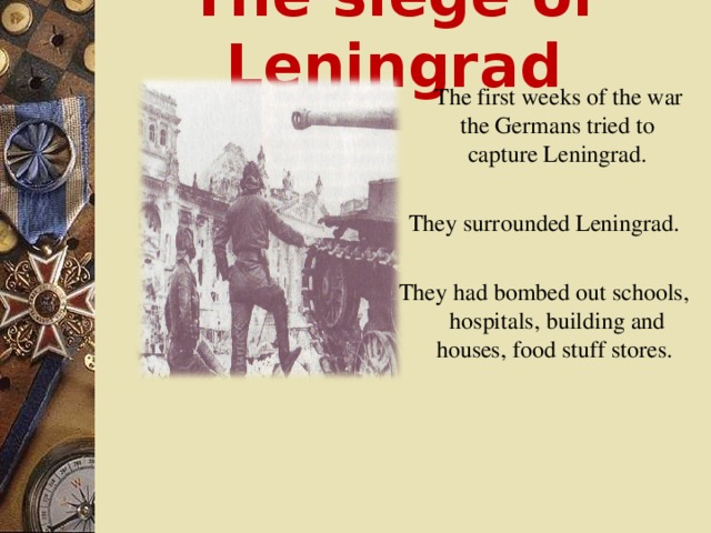 The siege of Leningrad  The first weeks of the war the Germans tried to capture Leningrad. They surrounded Leningrad. They had bombed out schools, hospitals, building and houses, food stuff stores.