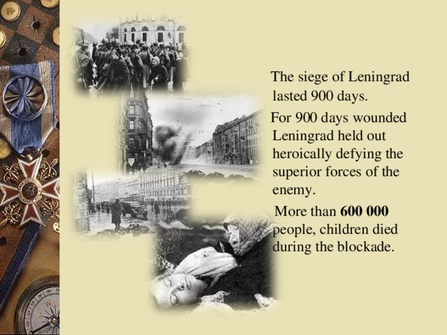 The siege of Leningrad lasted 900 days.  For 900 days wounded Leningrad held out heroically defying the superior forces of the enemy.  More than 600 000 people, children died during the blockade.