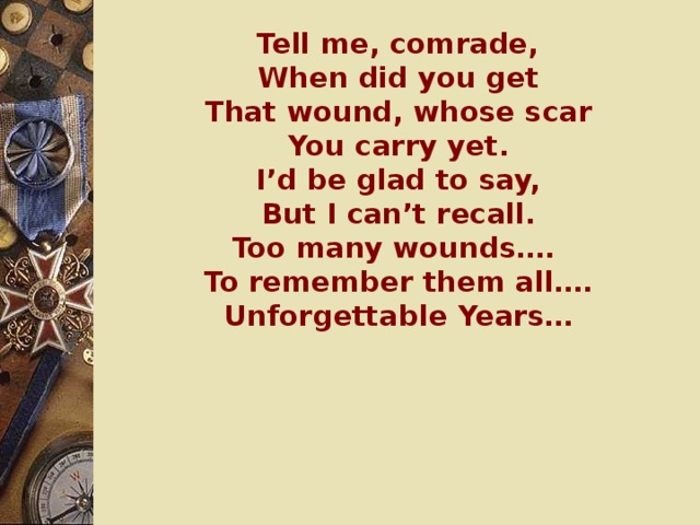 Tell me, comrade,  When did you get  That wound, whose scar  You carry yet.  I’d be glad to say,  But I can’t recall.  Too many wounds….  To remember them all….  Unforgettable Years…