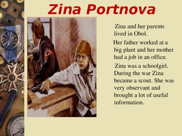 Zina Portnova  Zina and her parents lived in Obol.  Her father worked at a big plant and her mother had a job in an office.   Zina was a schoolgirl. During the war Zina became a scout. She was very observant and brought a lot of useful information .