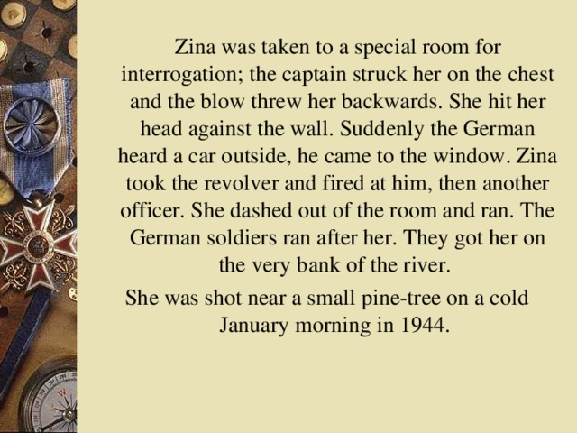 Zina was taken to a special room for interrogation; the captain struck her on the chest and the blow threw her backwards. She hit her head against the wall. Suddenly the German heard a car outside, he came to the window. Zina took the revolver and fired at him, then another officer. She dashed out of the room and ran. The German soldiers ran after her. They got her on the very bank of the river. She was shot near a small pine-tree on a cold January morning in 1944.