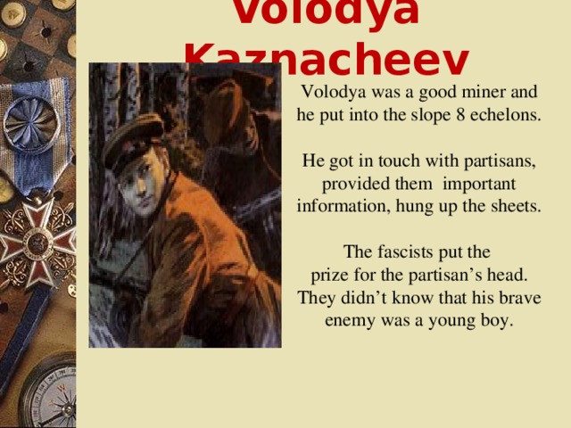 Volodya Kaznacheev Volodya was a good miner and he put into the slope 8 echelons. He got in touch with partisans, provided them important information, hung up the sheets. The fascists put the prize for the partisan’s head. They didn’t know that his brave enemy was a young boy.