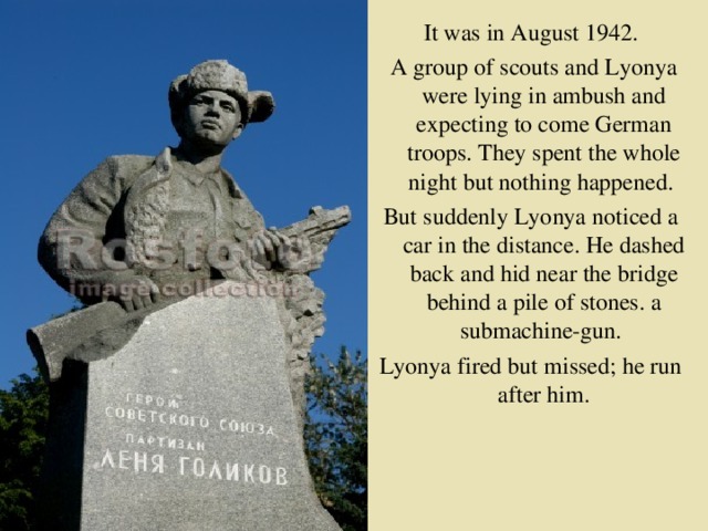 It was in August 1942.  A group of scouts and Lyonya were lying in ambush and expecting to come German troops. They spent the whole night but nothing happened. But suddenly Lyonya noticed a car in the distance. He dashed back and hid near the bridge behind a pile of stones. a submachine-gun. Lyonya fired but missed; he run after him.