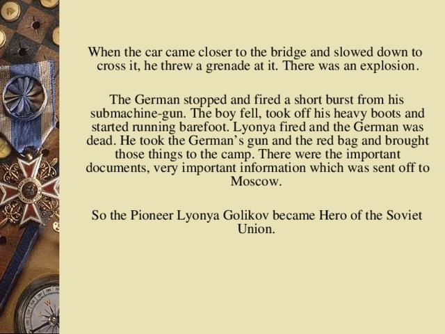 When the car came closer to the bridge and slowed down to cross it, he threw a grenade at it. There was an explosion .  The German stopped and fired a short burst from his submachine-gun. The boy fell, took off his heavy boots and started running barefoot. Lyonya fired and the German was dead. He took the German’s gun and the red bag and brought those things to the camp. There were the important documents, very important information which was sent off to Moscow.  So the Pioneer Lyonya Golikov became Hero of the Soviet Union.