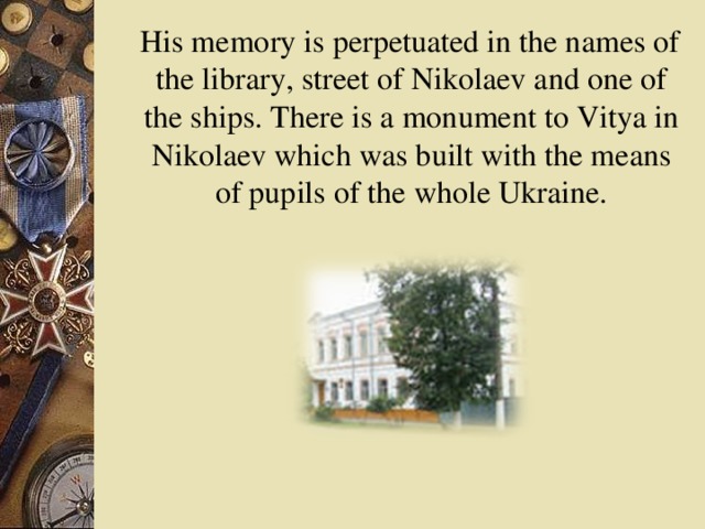 His memory is perpetuated in the names of the library, street of Nikolaev and one of the ships. There is a monument to Vitya in Nikolaev which was built with the means of pupils of the whole Ukraine.