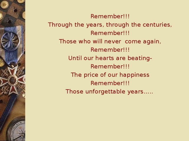 Remember!!! Through the years, through the centuries, Remember!!! Those who will never come again, Remember!!! Until our hearts are beating- Remember!!! The price of our happiness Remember!!! Those unforgettable years…..  