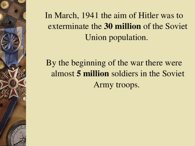 In March, 1941 the aim of Hitler was to exterminate the 30 million of the Soviet Union population. By the beginning of the war there were almost 5 million soldiers in the Soviet Army troops.