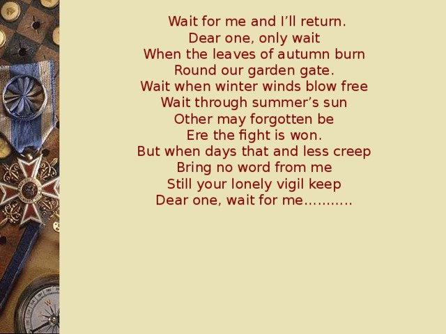 Wait for me and I’ll return.  Dear one, only wait  When the leaves of autumn burn  Round our garden gate.  Wait when winter winds blow free  Wait through summer’s sun  Other may forgotten be  Ere the fight is won.  But when days that and less creep  Bring no word from me  Still your lonely vigil keep  Dear one, wait for me………..