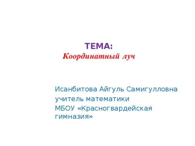 ТЕМА:  Координатный луч   Исанбитова Айгуль Самигулловна учитель математики МБОУ «Красногвардейская гимназия»