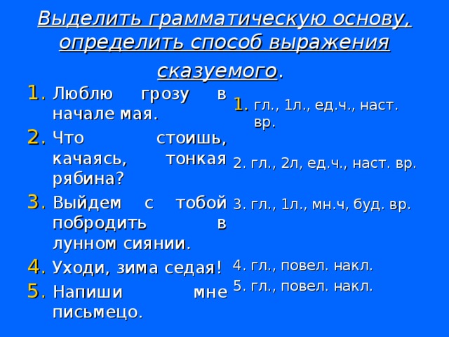 Выделить грамматическую основу, определить способ выражения сказуемого .  Люблю грозу в начале мая. Что стоишь, качаясь, тонкая рябина? Выйдем с тобой побродить в лунном сиянии. Уходи, зима седая! Напиши мне письмецо. гл., 1л., ед.ч., наст. вр. 2. гл., 2л, ед.ч., наст. вр. 3. гл., 1л., мн.ч, буд. вр. 4. гл., повел. накл. 5. гл., повел. накл.