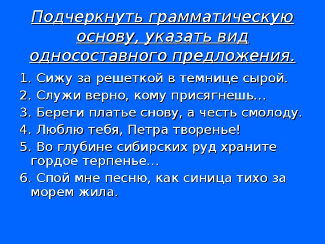 Подчеркнуть грамматическую основу, указать вид односоставного предложения. 1. Сижу за решеткой в темнице сырой. 2. Служи верно, кому присягнешь… 3. Береги платье снову, а честь смолоду. 4. Люблю тебя, Петра творенье! 5. Во глубине сибирских руд храните гордое терпенье… 6. Спой мне песню, как синица тихо за морем жила.