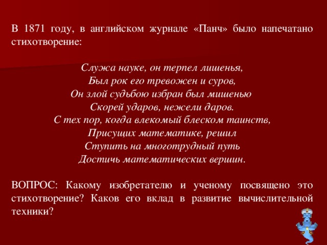 В 1871 году, в английском журнале «Панч» было напечатано стихотворение: Служа науке, он терпел лишенья, Был рок его тревожен и суров, Он злой судьбою избран был мишенью Скорей ударов, нежели даров. С тех пор, когда влекомый блеском таинств, Присущих математике, решил Ступить на многотрудный путь Достичь математических вершин. ВОПРОС: Какому изобретателю и ученому посвящено это стихотворение? Каков его вклад в развитие вычислительной техники?