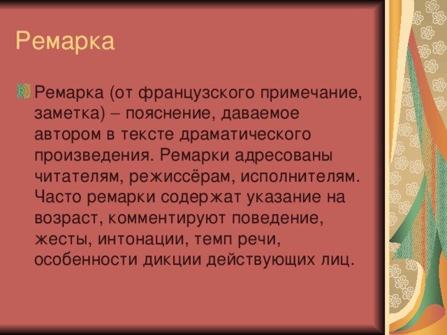 Ремарка (от французского примечание, заметка)  пояснение, даваемое автором в тексте драматического произведения. Ремарки адресованы читателям, режиссёрам, исполнителям. Часто ремарки содержат указание на возраст, комментируют поведение, жесты, интонации, темп речи, особенности дикции действующих лиц.