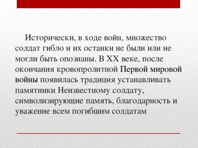 Исторически, в ходе войн, множество солдат гибло и их останки не были или не могли быть опознаны. В XX веке, после окончания кровопролитной  Первой мировой войны  появилась традиция устанавливать памятники Неизвестному солдату, символизирующие память, благодарность и уважение всем погибшим солдатам