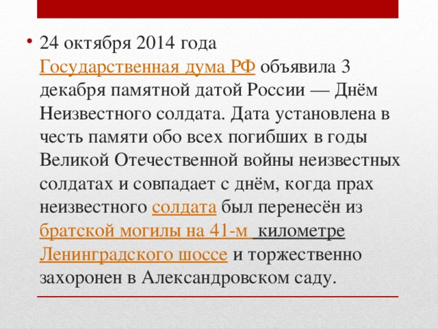 24 октября 2014 года  Государственная дума РФ  объявила 3 декабря памятной датой России — Днём Неизвестного солдата. Дата установлена в честь памяти обо всех погибших в годы Великой Отечественной войны неизвестных солдатах и совпадает с днём, когда прах неизвестного солдата  был перенесён из  братской могилы на 41-м километре   Ленинградского шоссе