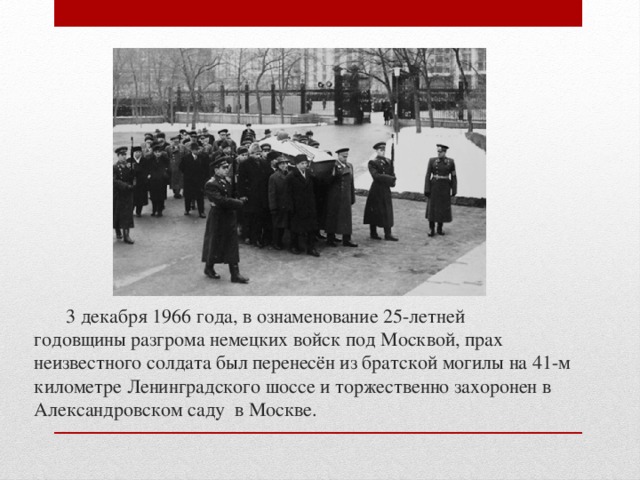 3 декабря 1966 года, в ознаменование 25-летней годовщины разгрома немецких войск под Москвой, прах неизвестного солдата был перенесён из братской могилы на 41-м километре Ленинградского шоссе и торжественно захоронен в Александровском саду в Москве.