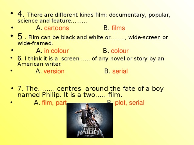 4. There are different kinds film: documentary, popular, science and feature………  A . cartoons  B.  films 5  . Film can be black and white or…….., wide-screen or wide-framed.  A . in colour  B . colour 6. I think it is a screen…… of any novel or story by an American writer.  A . version  B . serial 7. The………centres around the fate of a boy named Philip. It is a two……film.  A.  film, part  B . plot, serial