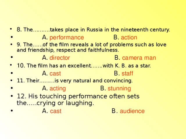 8. The……….takes place in Russia in the nineteenth century.  A . performance  B . action 9. The……of the film reveals a lot of problems such as love and friendship, respect and faithfulness.  A . director  B . camera man 10. The film has an excellent…….with K. B. as a star.  A . cast  B. staff  11. Their………is very natural and convincing.  A . acting  B . stunning 12. His touching performance often sets the…..crying or laughing.  A. cast  B. audience