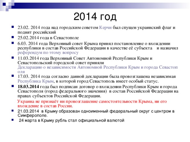 2014 год 23.02. 2014 года над городским советом  Керчи  был спущен украинский флаг и поднят российский 25.02.2014 года в Севастополе 6.03. 2014 года Верховный совет Крыма принял постановление о вхождении республики в состав Российской Федерации в качестве её субъекта и назначил референдум по этому вопросу 11.03.2014 года Верховный Совет Автономной Республики Крым и Севастопольский городской совет приняли  Декларацию о независимости Автономной Республики Крым и города Севастополя 17.03. 2014 года согласно данной декларации была провозглашена независимая  Республика Крым , в которой город Севастополь имеет особый статус. 18.03.2014 года был подписан договор о вхождении Республики Крым и города Севастополя (город федерального значения) в состав Российской Федерации на правах субъектов Российской Федерации.  Украина не признаёт ни провозглашение самостоятельности Крыма, ни его вхождение в состав России.