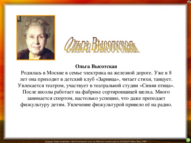 Ольга Высотская  Родилась в Москве в семье электрика на железной дороге. Уже в 8 лет она приходит в детский клуб «Зарница», читает стихи, танцует. Увлекается театром, участвует в театральной студии «Синяя птица». После школы работает на фабрике сортировщицей шелка. Много занимается спортом, настолько успешно, что даже преподает физкультуру детям. Увлечение физкультурой привело её на радио.