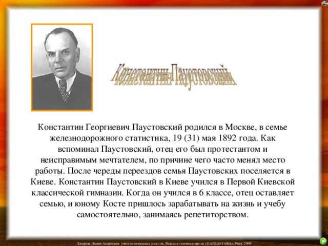 Константин Георгиевич Паустовский родился в Москве, в семье железнодорожного статистика, 19 (31) мая 1892 года. Как вспоминал Паустовский, отец его был протестантом и неисправимым мечтателем, по причине чего часто менял место работы. После череды переездов семья Паустовских поселяется в Киеве. Константин Паустовский в Киеве учился в Первой Киевской классической гимназии. Когда он учился в 6 классе, отец оставляет семью, и юному Косте пришлось зарабатывать на жизнь и учебу самостоятельно, занимаясь репетиторством.