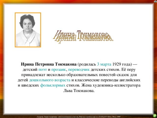 Ирина Петровна Токмакова (родилась 3 марта 1929 года) — детский поэт и прозаик , переводчик детских стихов. Её перу принадлежат несколько образовательных повестей-сказок для детей дошкольного возраста и классические переводы английских и шведских фольклорных стихов. Жена художника-иллюстратора Льва Токмакова.