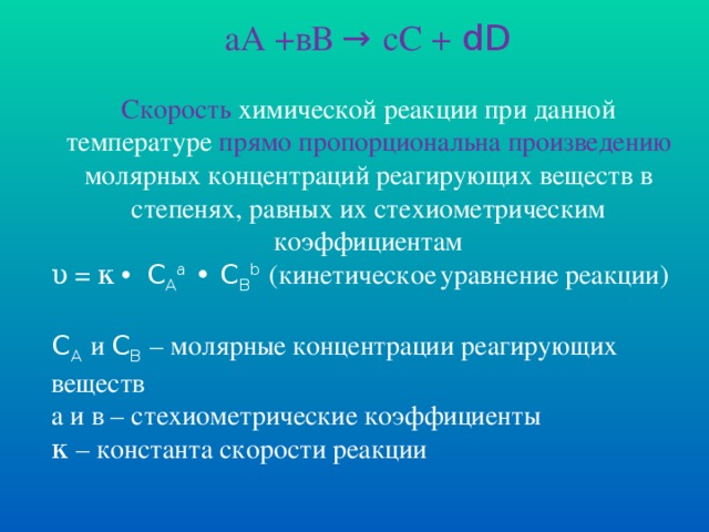 аА +вВ → сС + dD Скорость химической реакции при данной температуре прямо пропорциональна произведению молярных концентраций реагирующих веществ в степенях, равных их стехиометрическим коэффициентам υ = κ  • C A a  • C B b  (кинетическое  уравнение реакции) C A  и C B  – молярные концентрации реагирующих веществ а и в – стехиометрические коэффициенты κ – константа скорости реакции