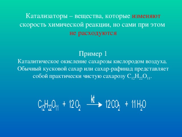 Катализаторы – вещества, которые изменяют скорость химической реакции, но сами при этом не расходуются Пример 1 Каталитическое окисление сахарозы кислородом воздуха. Обычный кусковой сахар или сахар-рафинад представляет собой практически чистую сахарозу С 12 Н 22 О 11 .    