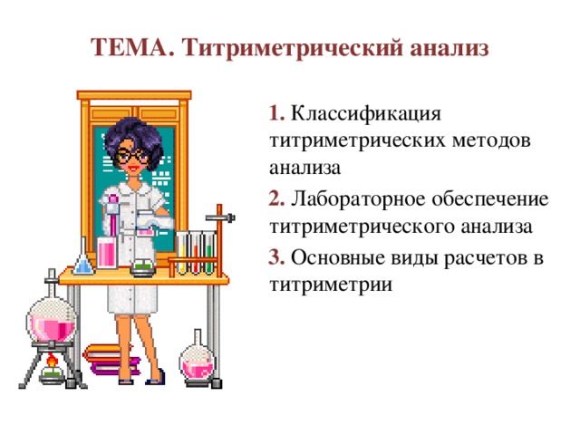 ТЕМА. Титриметрический анализ 1. Классификация титриметрических методов анализа 2. Лабораторное обеспечение титриметрического анализа 3. Основные виды расчетов в титриметрии Тема нашего урока: Титриметрический анализ. Сегодня вы познакомитесь с классификацией титриметрических методов анализа по различным признакам, с лабораторным обеспечением титриметрического анализа, с основными видами расчетов применяемых в титриметрии. Этот вид количественного анализа является важным, широко и повсеместно используемым в химических лабораториях разного уровня. Поэтому, для дальнейшей успешной работы необходимо усвоить теоретический и практический материал по титриметрии. На ваших столах имеются инструкционные карты, в которых даны 5 задач. Первая задача на закрепление изученного материала и 4 задачи по новому материалу. Первая задача оценивается 1 баллом, остальные оцениваются по 0,5 балла, если задания выполнены правильно.