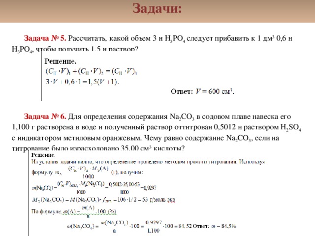 Задачи: Задача № 5. Рассчитать, какой объем 3 н Н 3 PO 4 следует прибавить к 1 дм 3 0,6 н Н 3 PO 4 , чтобы получить 1,5 н раствор?       Задача № 6. Для определения содержания Na 2 CO 3 в содовом плаве навеска его 1,100 г растворена в воде и полученный раствор оттитрован 0,5012 н раствором H 2 SO 4 с индикатором метиловым оранжевым. Чему равно содержание Na 2 CO 3 , если на титрование было израсходовано 35,00 см 3 кислоты?