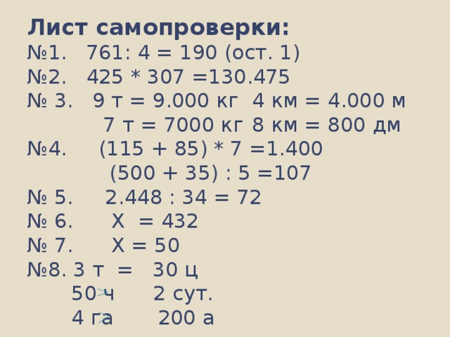 Лист самопроверки:  №1. 761: 4 = 190 (ост. 1)  №2. 425 * 307 =130.475  № 3. 9 т = 9.000 кг  4 км = 4.000 м   7 т = 7000 кг  8 км = 800 дм  №4. (115 + 85) * 7 =1.400  (500 + 35) : 5 =107  № 5. 2.448 : 34 = 72  № 6. Х = 432  № 7. Х = 50  №8. 3 т = 30 ц  50 ч 2 сут.  4 га 200 а