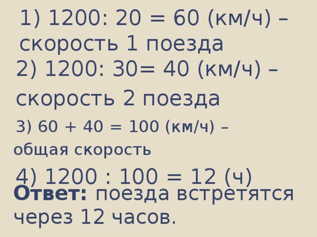 1) 1200: 20 = 60 (км/ч) –  скорость 1 поезда 2) 1200: 30= 40 (км/ч) – скорость 2 поезда  3) 60 + 40 = 100 (км/ч) – общая скорость 4) 1200 : 100 = 12 (ч) Ответ: поезда встретятся через 12 часов.