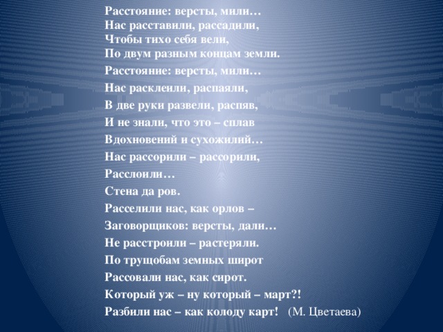 Расстояние: версты, мили… Нас расставили, рассадили, Чтобы тихо себя вели, По двум разным концам земли. Расстояние: версты, мили… Нас расклеили, распаяли, В две руки развели, распяв, И не знали, что это – сплав Вдохновений и сухожилий… Нас рассорили – рассорили, Расслоили… Стена да ров. Расселили нас, как орлов – Заговорщиков: версты, дали… Не расстроили – растеряли. По трущобам земных широт Рассовали нас, как сирот. Который уж – ну который – март?! Разбили нас – как колоду карт! (М. Цветаева)