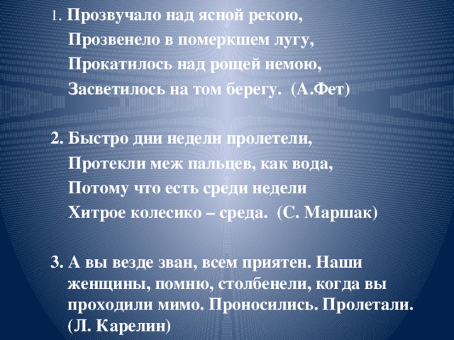 1 . Прозвучало над ясной рекою,  Прозвенело в померкшем лугу,  Прокатилось над рощей немою,  Засветилось на том берегу. (А.Фет)  2. Быстро дни недели пролетели,  Протекли меж пальцев, как вода,  Потому что есть среди недели  Хитрое колесико – среда. (С. Маршак)  3. А вы везде зван, всем приятен. Наши женщины, помню, столбенели, когда вы проходили мимо. Проносились. Пролетали. (Л. Карелин)