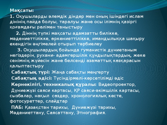 Мақсаты:  1. Оқушыларды әлемдік діндер мен оның ішіндегі ислам дінінің пайда болуы, таралуы және осы ілімнің қазіргі қоғамдағы рөлімен таныстыру    2. Діннің түпкі мақсаты адамзатты билікке, мәдениеттілікке, өркениеттілікке, имандылыққа шақыру екендігін әңгімелей отырып тәрбиелеу    3. Оқушылардың бойында гуманистік дүниетаным негіздерін, рухани- адамгершілік құндылықтардың, жеке сенімнің жүйесін және белсенді азаматтық көзқарасын қалыптастыру   Сабақтың түрі: Жаңа сабақты меңгерту   Сабақтың әдісі: Түсіндірмелі-көрсетілімді әдіс   Көрнекілігі, техникалық құралы: Видеопроектор,  Дүниежүзі саяси картасы, ҚР саяси-әкімшілік картасы, сызбалар, нақыл сөздер, хронологиялық кесте, фотосуреттер, слайдтар   ПАБ: Қазақстан тарихы, Дүниежүзі тарихы, Мәдениеттану, Саясаттану, Этнография.