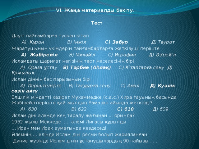 VI. Жаңа материалды бекіту.   Тест Дәуіт пайғамбарға түскен кітап  А) Құран В) Інжіл С) Зәбур Д) Тәурат Жаратушының үкімдерін пайғамбарларға жеткізуші періште  А) Жәбірейіл В) Микәйіл С) Исрафил Д) Әзірейіл Исламдағы шариғат негізінің төрт мәселесінің бірі  А) Ораза ұстау В) Тәрбие (Аһлақ) С) Кітаптарға сену Д) Қажылық Ислам діннің бес парызының бірі  А) Періштелерге В) Тағдырға сену С) Амал Д) Куәлік сөзін айту Елшілік міндетті хазірет Мұхаммедке (с.а.с.) Хира тауының басында Жәбірейл періште қай жылдың Рамазан айында жеткізді?  А) 630 В) 622 С) 610 Д) 609 Ислам діні әлемде кең таралу жағынан ... орында? 1962 жылы Меккеде ... әлемі Лигасы құрылды. ... Иран мен Ирак аумағында кездеседі. Әлемнің ... елінде Ислам діні ресми болып жарияланған.  Дүние жүзінде Ислам дінін ұстанушылардың 90 пайызы ... .