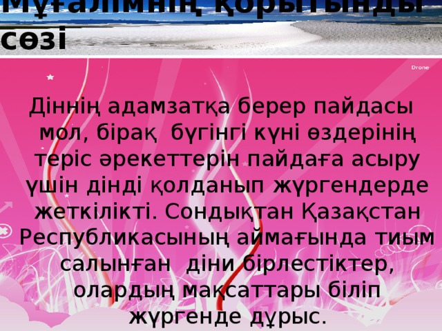 Мұғалімнің қорытынды сөзі Діннің адамзатқа берер пайдасы мол, бірақ бүгінгі күні өздерінің теріс әрекеттерін пайдаға асыру үшін дінді қолданып жүргендерде жеткілікті. Сондықтан Қазақстан Республикасының аймағында тиым салынған діни бірлестіктер, олардың мақсаттары біліп жүргенде дұрыс.