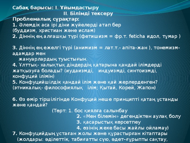 Сабақ барысы: I . Ұйымдастыру  II . Білімді тексеру Проблемалық сұрақтар: 1. Әлемдік аса ірі діни жүйелерді атап бер (буддизм, христиан және ислам)  2. Діннің ең алғашқы түрі (фетишизм = фр.т. feticha идол, тұмар )  3. Діннің ең ежелгі түрі (анимизм = лат.т.- апіта-жан ), тонемизм-адамдар мен  жануарлардың туыстығын.  4. Ұлттық- халықтық діндердің қатарына қандай ілімдерді жатқызуға болады? (иудаизмді, индуизмді, синтоизмді, конфуций ілімін)  5. Конфуцийшілдік қандай ілім және қай жерлерденген? (этникалық- философиялық ілім; Қытай, Корей, Жапон)  6. Өз өмір тіршілігінде Конфуций неше принципті қатаң ұстанды және қандай?  (Төрт: 1. бос қиялға салынбау  2. «Мен білемін» дегендіктен аулақ болу  3. қасарыстық көрсетпеу  4. өзінің жеке басы жайлы ойламау) 7. Конфуцийдың ұстаған жолы және құрастырған кітаптары  (жолдары: әділеттік, табиғатты сүю, әдет–ғұрыпты сақтау, сыйлау  кітаптары: «Өлеңдер кітабы», «Көктем және күз» – жылнамасы, «Сұқбат және пікір айту», «Ұлы ұғыну кітабы»)