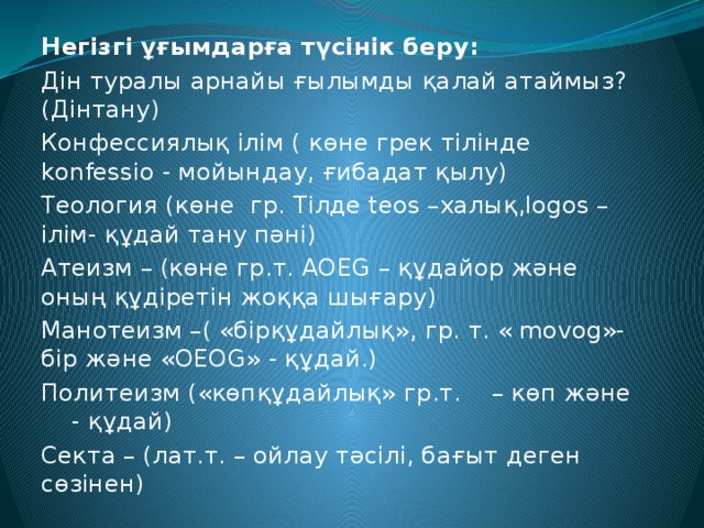 Негізгі ұғымдарға түсінік беру: Дін туралы арнайы ғылымды қалай атаймыз? (Дінтану) Конфессиялық ілім ( көне грек тілінде konfessio - мойындау, ғибадат қылу) Теология (көне гр. Тілде teos –халық,logos – ілім- құдай тану пәні) Атеизм – (көне гр.т. AOEG – құдайор және оның құдіретін жоққа шығару) Манотеизм –( «бірқұдайлық», гр. т. « movog»- бір және «OEOG» - құдай.) Политеизм («көпқұдайлық» гр.т. – көп және - құдай) Секта – (лат.т. – ойлау тәсілі, бағыт деген сөзінен)